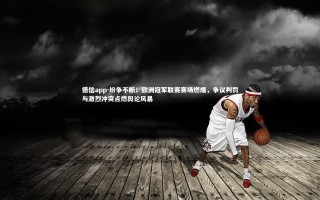 德信app-纷争不断！欧洲冠军联赛赛场燃爆，争议判罚与激烈冲突点燃舆论风暴